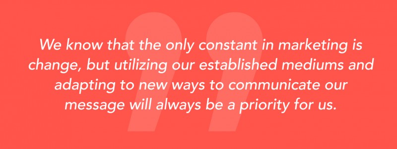 "We know that the only constant in marketing is change, but utilizing our established mediums and adapting to new ways to communicate our message will always be a priority for us."