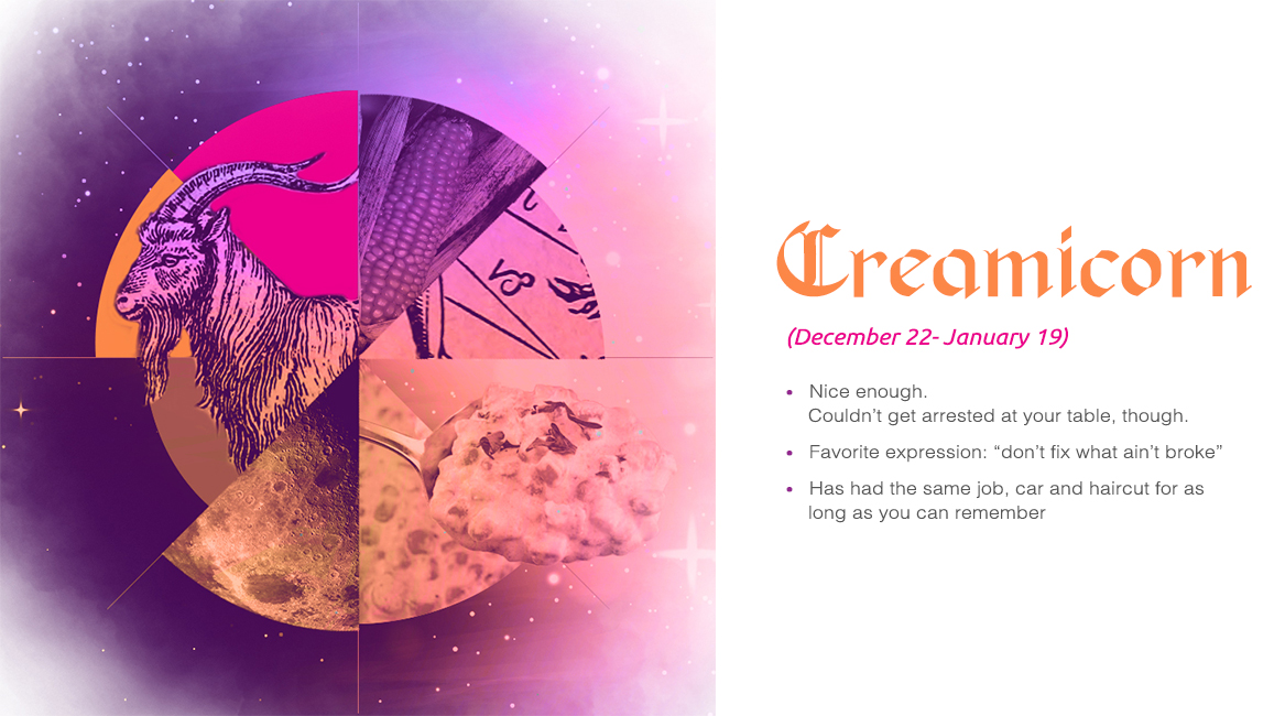 Creamicorn (December 22 - January 19) - Nice enough. Couldn't get arrested at your table, though, Favorite expression: "Don't fix what ain't broke", Has had the same job, car and haircut as long as you can remember