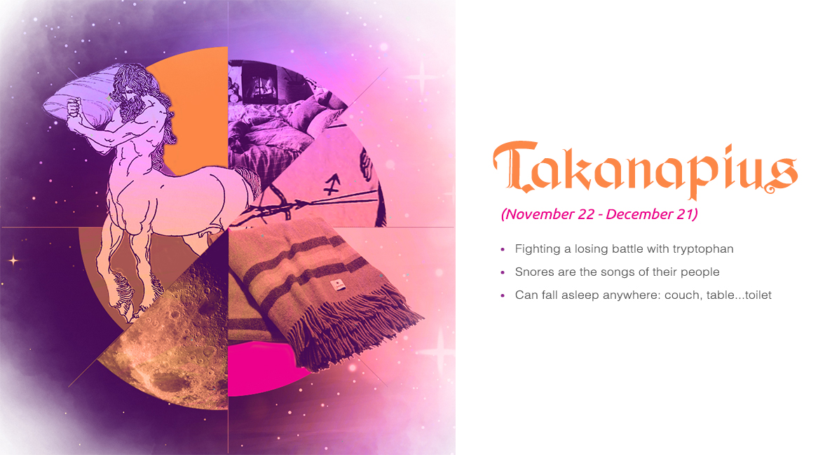 Takanapius (November 22 - December 21) - Fighting a losing battle with tryptophan, Snores are the songs of their people, Can fall asleep anwhere: couch, table...toilet