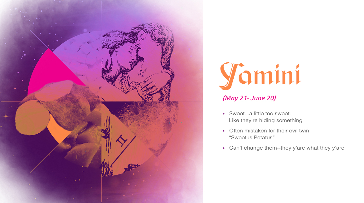 Yamini (May 21 - June 20) - Sweet...a little too sweet. Like they are hiding something, Often mistaken for their evil twin "Sweetus Potatus", Can't change them--they y'are what they y'are