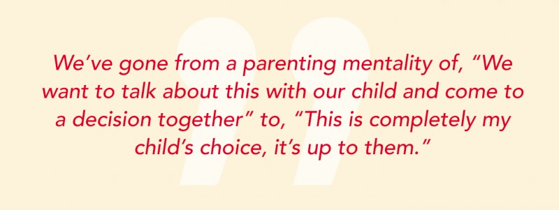 We've gone from a parenting mentality of, "We want to talk about this with our child and come to a decision together" to, "This is completely my child's choice, it's up to them."