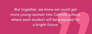 But together, we know we could get more young women into Catholic school, where each student will be prepared for a bright future.
