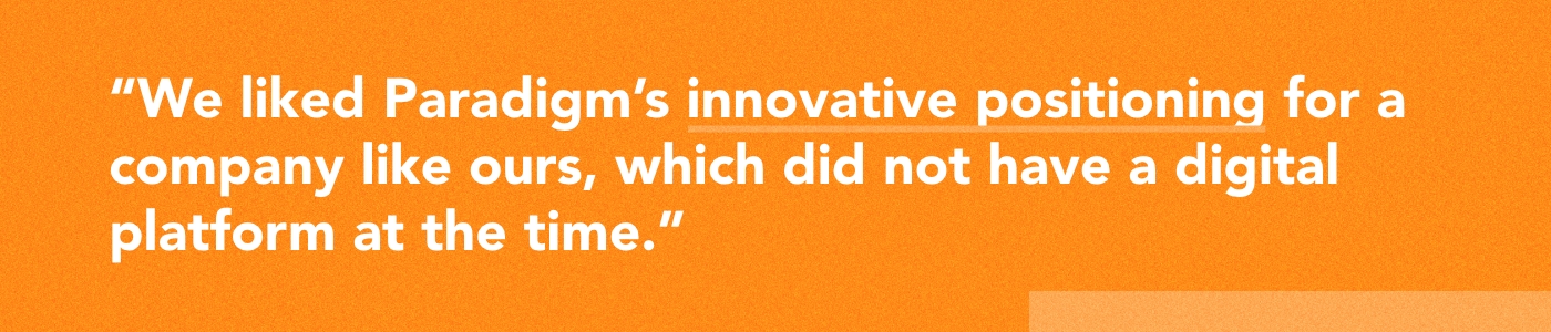 We liked Paradigm’s innovative positioning for a company like ours, which did not have a digital platform at the time.