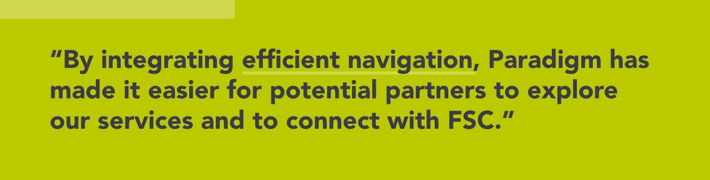 By integrating efficient navigation, Paradigm has made it easier for potential partners to explore our services and to connect with FSC.