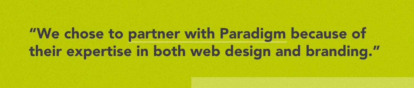 We chose to partner with Paradigm because of their expertise in both web design and branding.