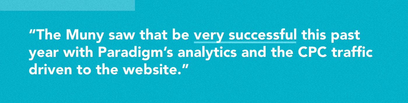 The Muny saw that be very successful this past year with Paradigm’s analytics and the CPC traffic driven to the website.