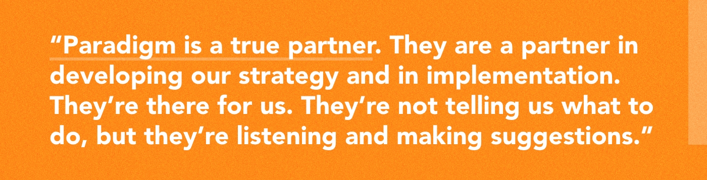 Paradigm is a true partner. They are a partner in developing our strategy and in implementation. They're there for us. They're not telling us what to do, but they're listening and making suggestions.