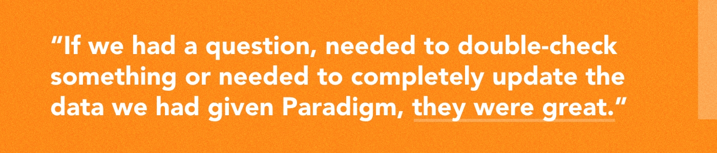 Quote: "If we had a question, needed to double-check something or needed to completely update the data we had given Paradigm, they were great."